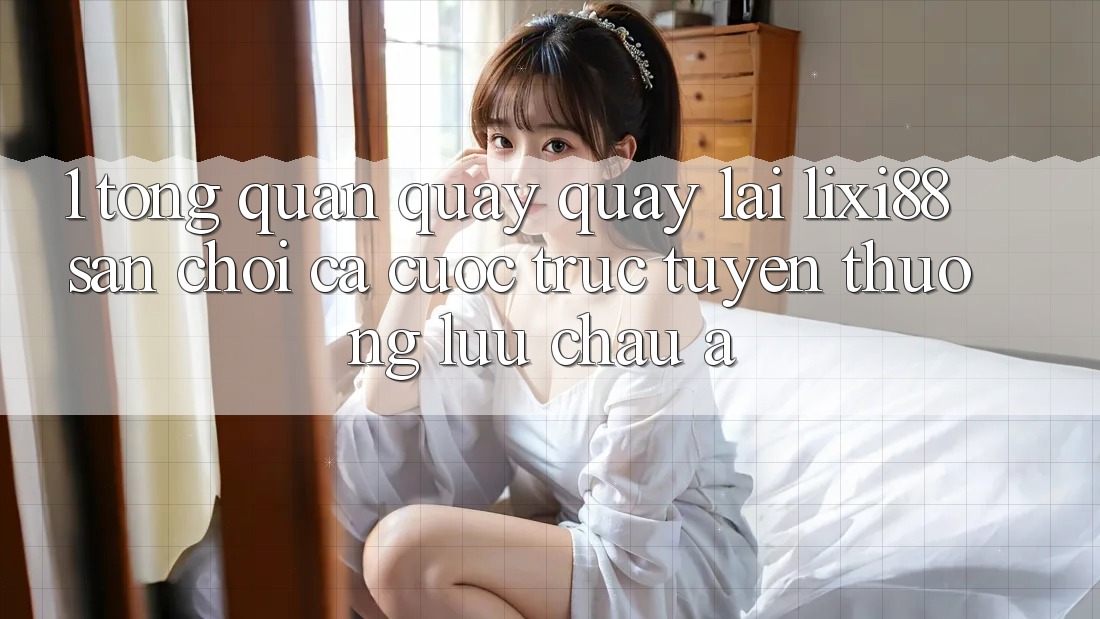 1. Tổng Quan Quay quay lại Lixi88 - Sân Chơi Cá Cược Trực Tuyến Thượng lưu Châu Á