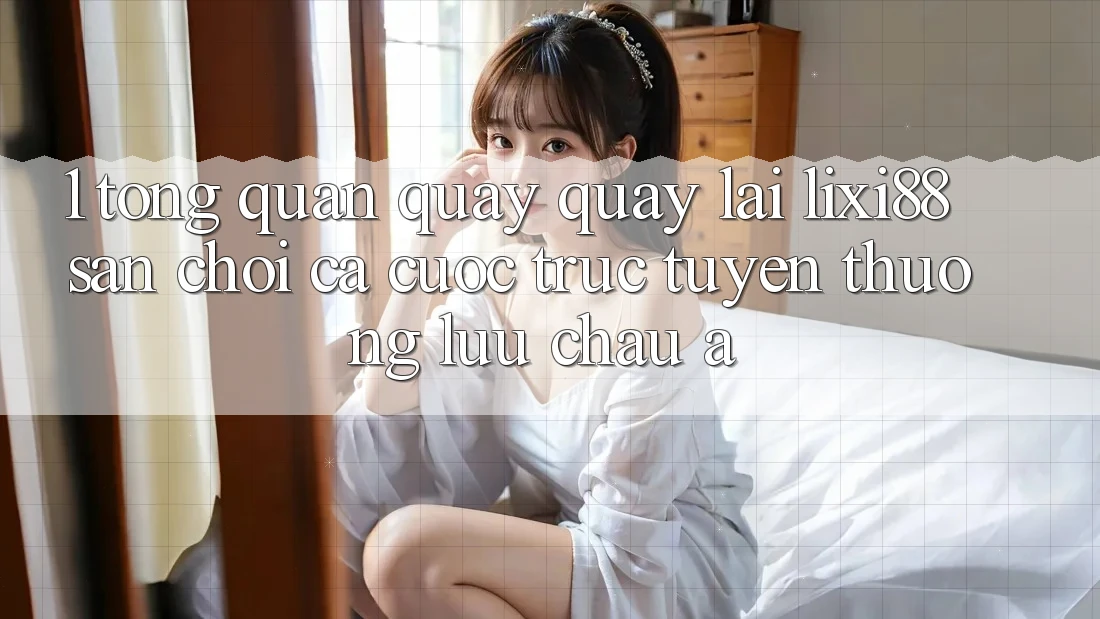 1. Tổng Quan Quay quay lại Lixi88 - Sân Chơi Cá Cược Trực Tuyến Thượng lưu Châu Á