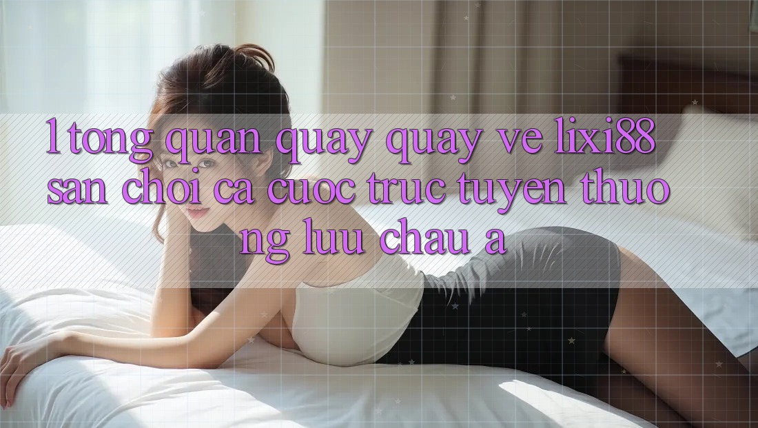 1. Tổng Quan Quay quay về Lixi88 - Sân Chơi Cá Cược Trực Tuyến Thượng lưu Châu Á