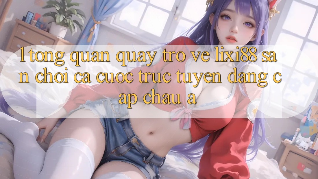 1. Tổng Quan Quay trở về Lixi88 - Sân Chơi Cá Cược Trực Tuyến Đẳng cấp Châu Á