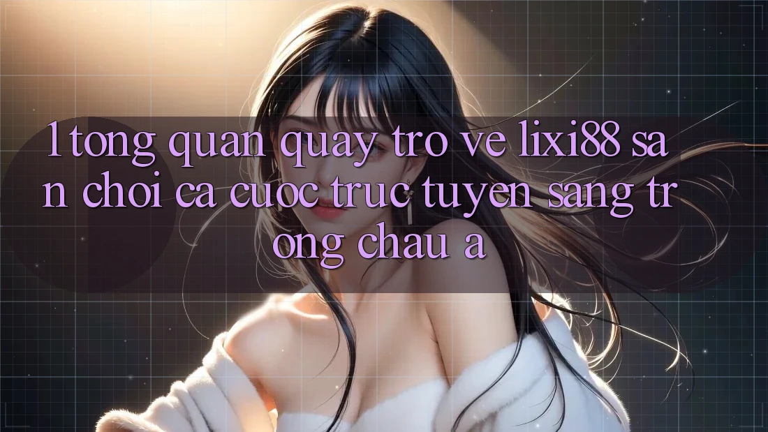 1. Tổng Quan Quay trở về Lixi88 - Sân Chơi Cá Cược Trực Tuyến Sang trọng Châu Á