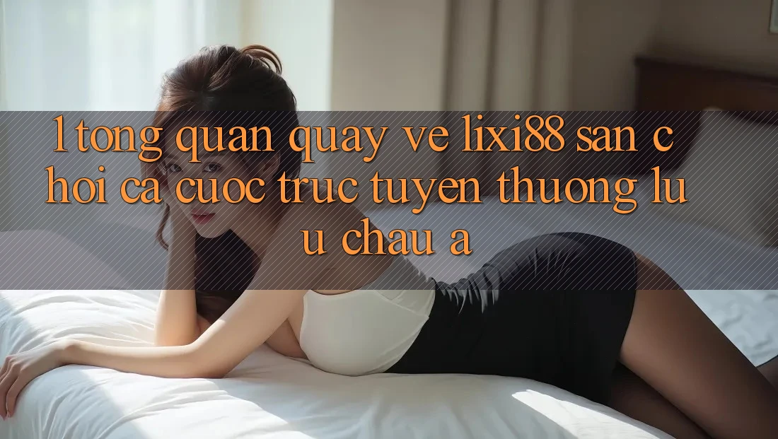 1. Tổng Quan Quay về Lixi88 - Sân Chơi Cá Cược Trực Tuyến Thượng lưu Châu Á
