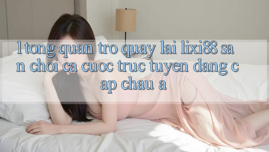 1. Tổng Quan Trở quay lại Lixi88 - Sân Chơi Cá Cược Trực Tuyến Đẳng Cấp Châu Á