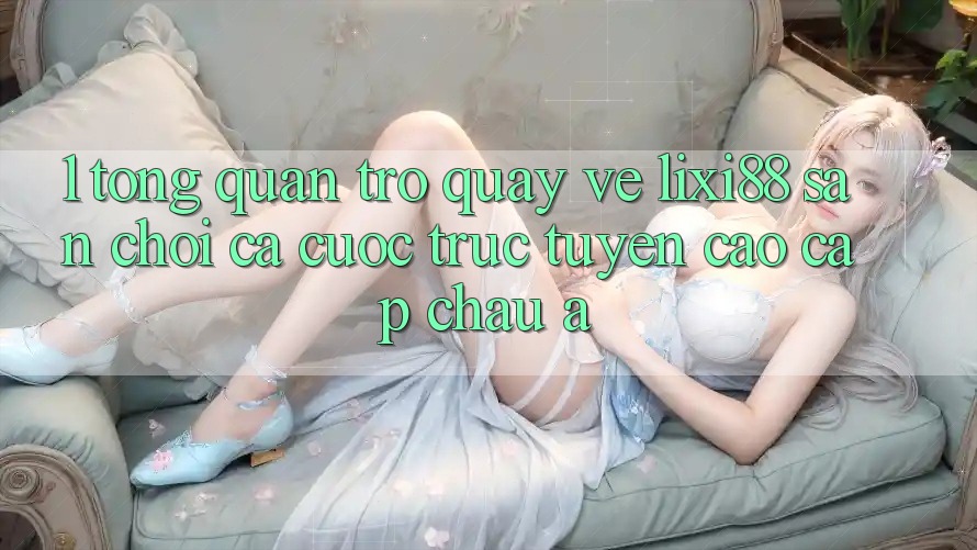 1. Tổng Quan Trở quay về Lixi88 - Sân Chơi Cá Cược Trực Tuyến Cao cấp Châu Á