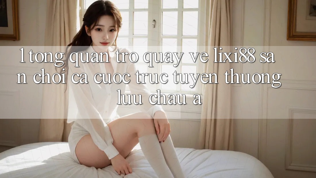 1. Tổng Quan Trở quay về Lixi88 - Sân Chơi Cá Cược Trực Tuyến Thượng lưu Châu Á