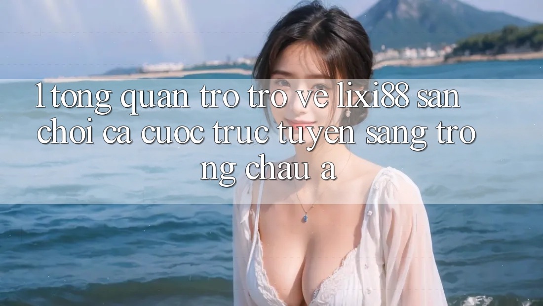 1. Tổng Quan Trở trở về Lixi88 - Sân Chơi Cá Cược Trực Tuyến Sang trọng Châu Á