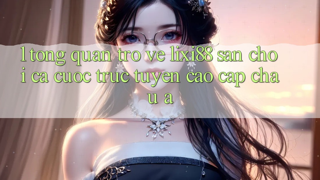 1. Tổng Quan Trở về Lixi88 - Sân Chơi Cá Cược Trực Tuyến Cao cấp Châu Á