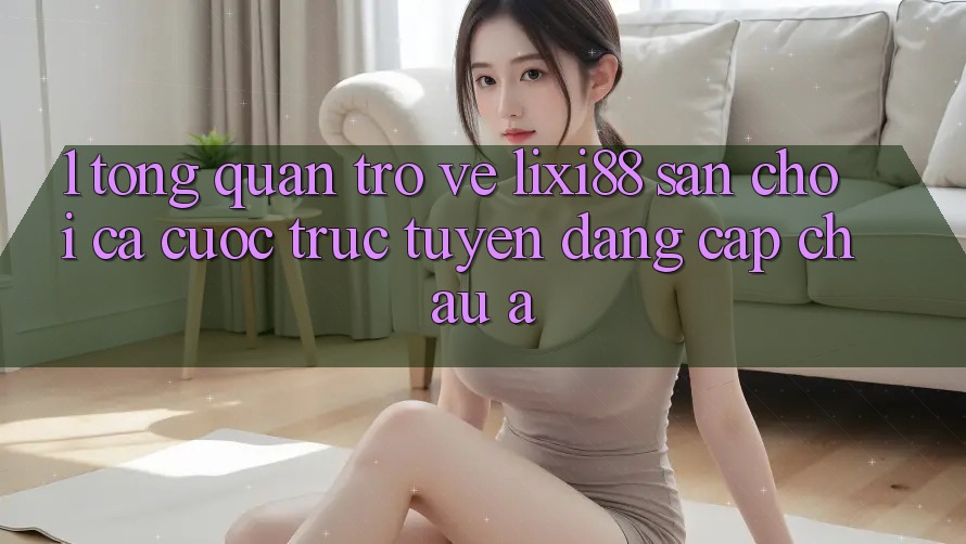 1. Tổng Quan Trở về Lixi88 - Sân Chơi Cá Cược Trực Tuyến Đẳng Cấp Châu Á