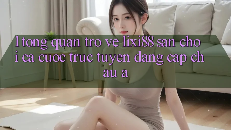 1. Tổng Quan Trở về Lixi88 - Sân Chơi Cá Cược Trực Tuyến Đẳng cấp Châu Á