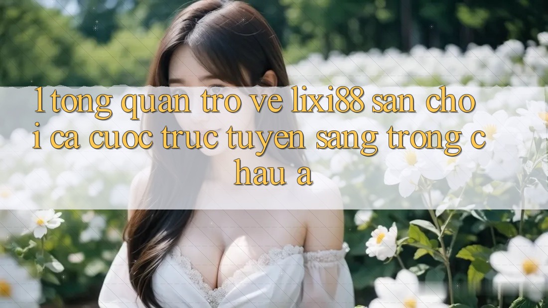 1. Tổng Quan Trở về Lixi88 - Sân Chơi Cá Cược Trực Tuyến Sang trọng Châu Á