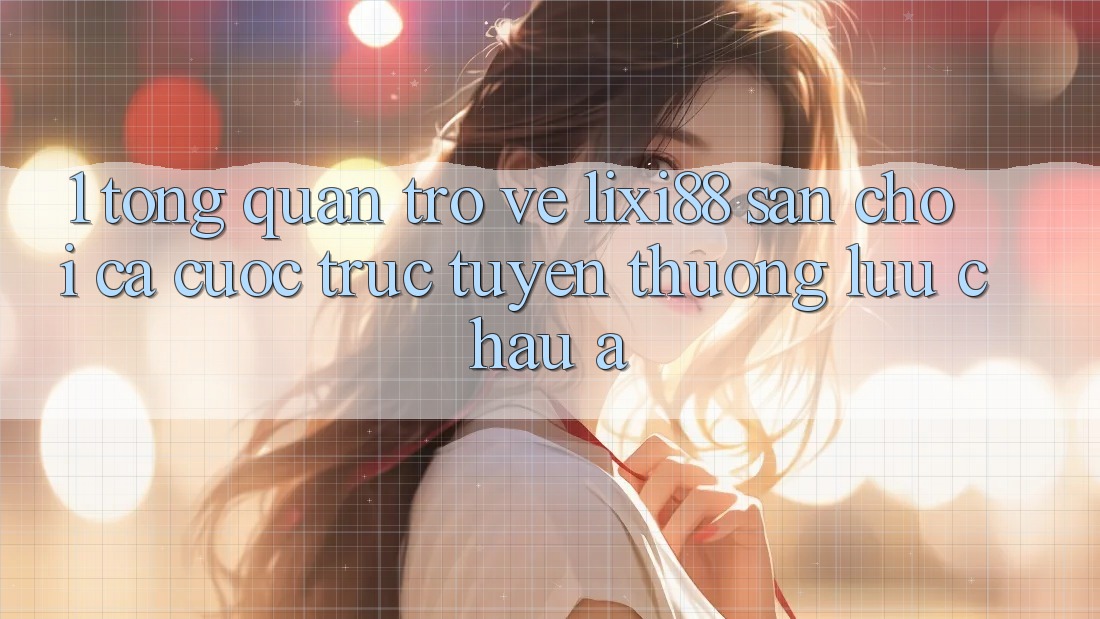 1. Tổng Quan Trở về Lixi88 - Sân Chơi Cá Cược Trực Tuyến Thượng lưu Châu Á