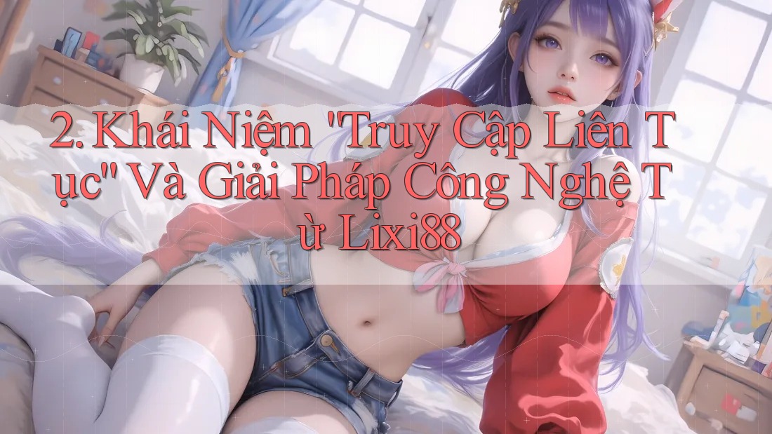 2. Khái Niệm “Truy Cập Liên Tục” Và Giải Pháp Công Nghệ Từ Lixi88
