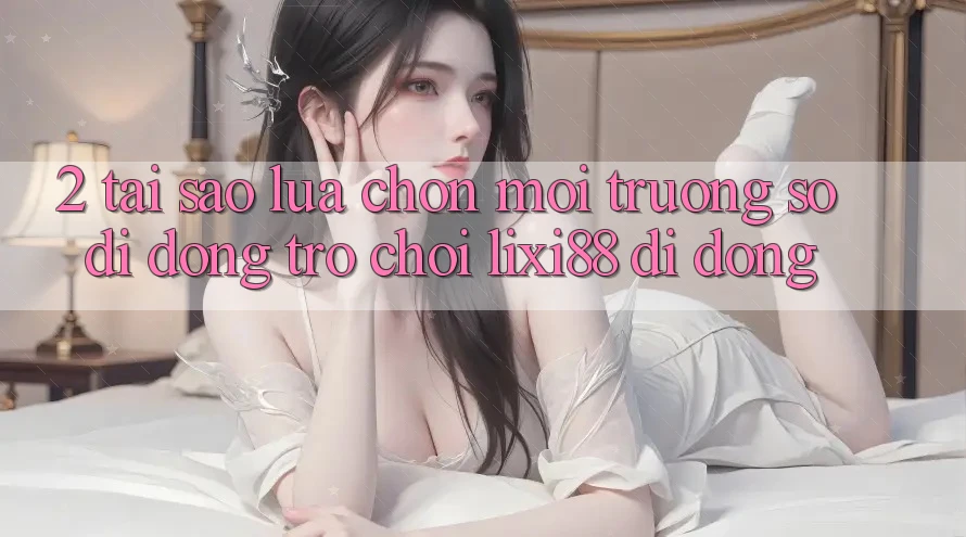 2. Tại Sao Lựa Chọn Môi trường số di động Trò chơi Lixi88 Di Động?