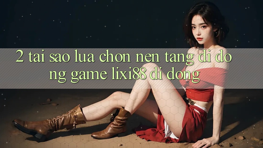 2. Tại Sao Lựa Chọn Nền tảng di động Game Lixi88 Di Động?