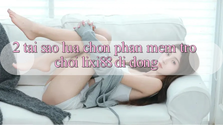2. Tại Sao Lựa Chọn Phần mềm Trò chơi Lixi88 Di Động?