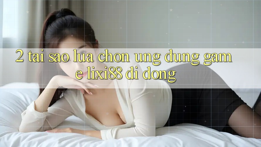 2. Tại Sao Lựa Chọn Ứng Dụng Game Lixi88 Di Động?