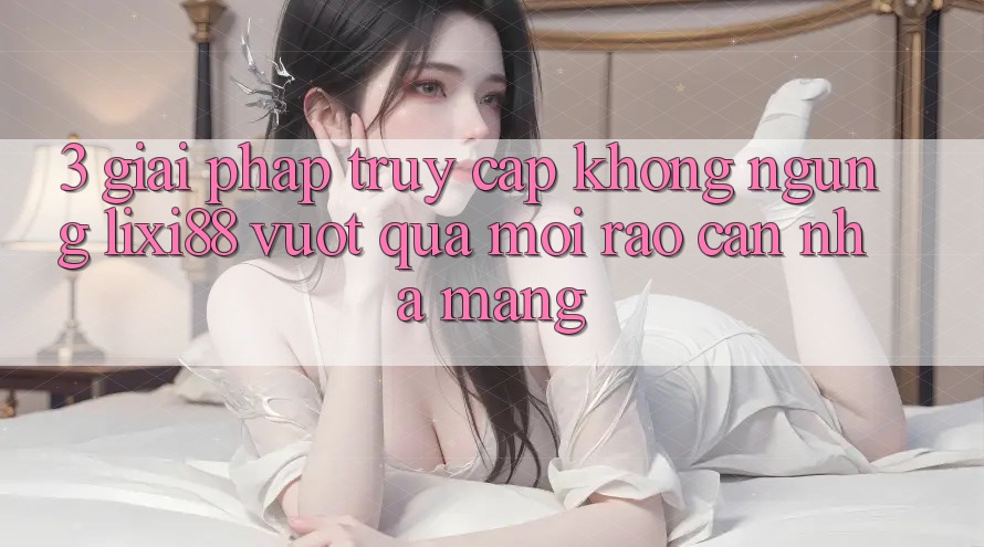 3. Giải Pháp Truy Cập Không ngừng Lixi88 - Vượt Qua Mọi Rào Cản Nhà Mạng