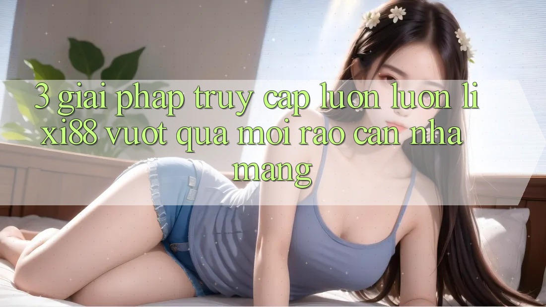 3. Giải Pháp Truy Cập Luôn luôn Lixi88 - Vượt Qua Mọi Rào Cản Nhà Mạng