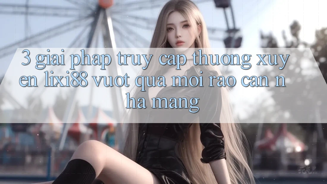 3. Giải Pháp Truy Cập Thường xuyên Lixi88 - Vượt Qua Mọi Rào Cản Nhà Mạng