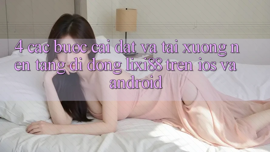 4. Các bước Cài đặt Và Tải xuống Nền tảng di động Lixi88 Trên iOS và Android