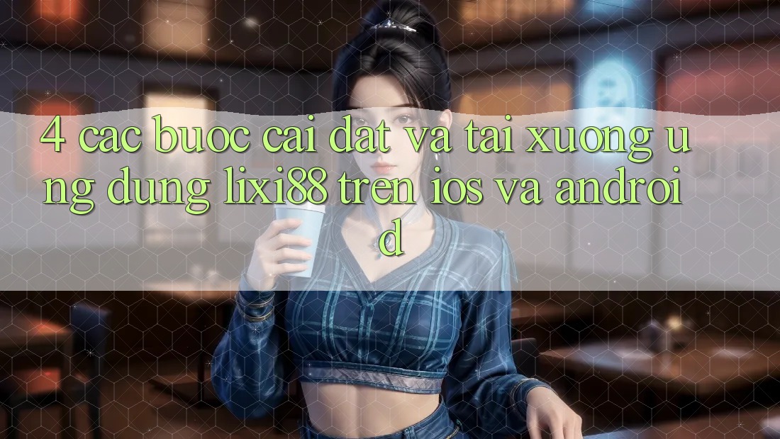 4. Các bước Cài đặt Và Tải xuống Ứng Dụng Lixi88 Trên iOS và Android