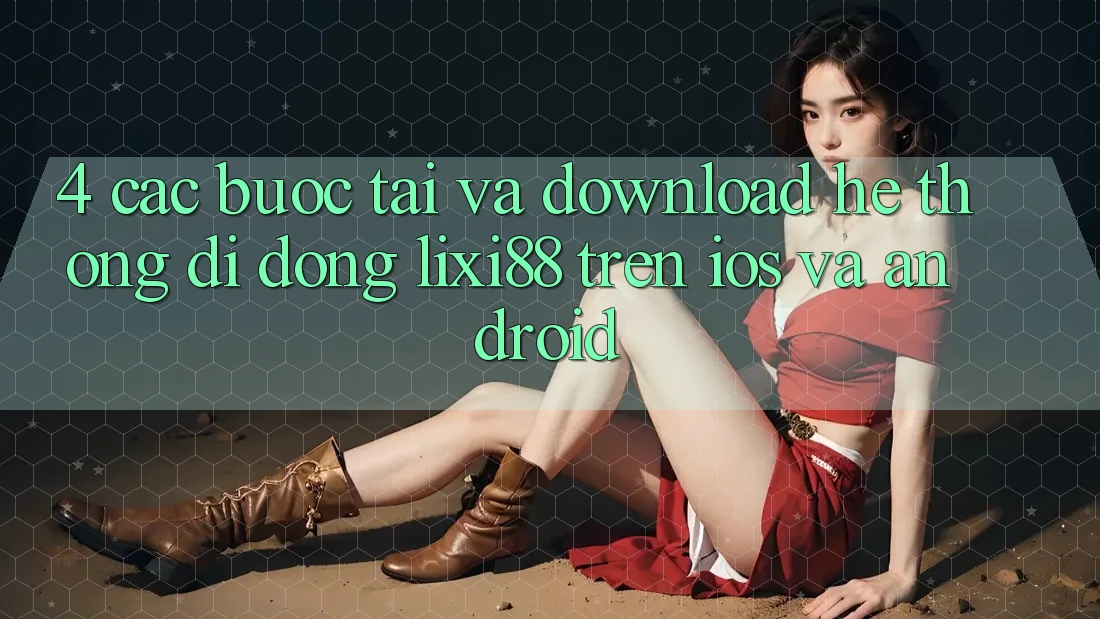 4. Các bước Tải Và Download Hệ thống di động Lixi88 Trên iOS và Android