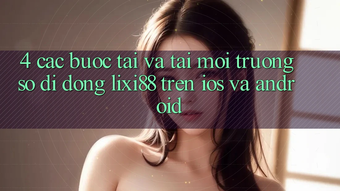 4. Các bước Tải Và Tải Môi trường số di động Lixi88 Trên iOS và Android