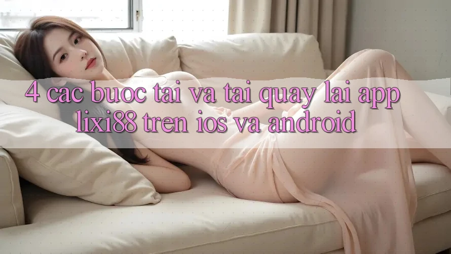 4. Các bước Tải Và Tải quay lại App Lixi88 Trên iOS và Android