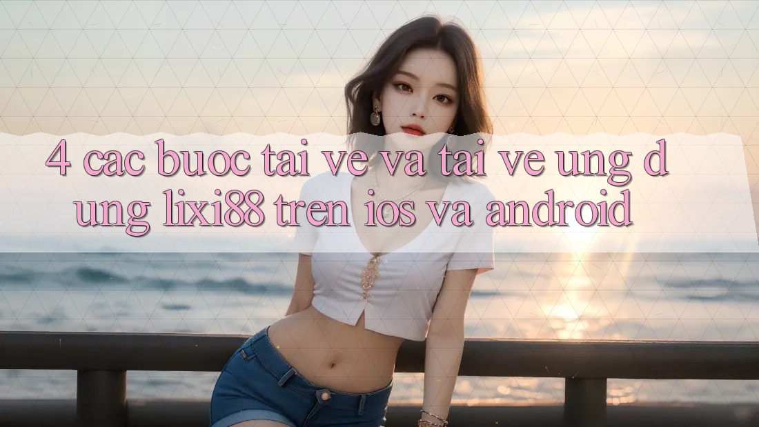 4. Các bước Tải về Và Tải về Ứng Dụng Lixi88 Trên iOS và Android