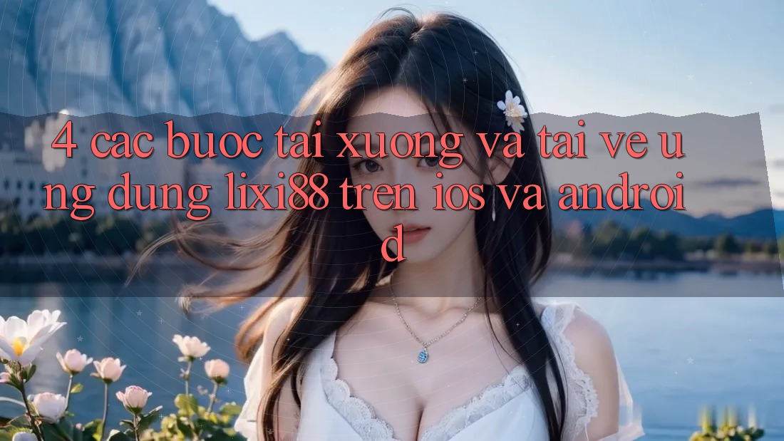 4. Các bước Tải xuống Và Tải về Ứng Dụng Lixi88 Trên iOS và Android