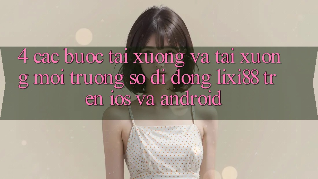 4. Các bước Tải xuống Và Tải xuống Môi trường số di động Lixi88 Trên iOS và Android