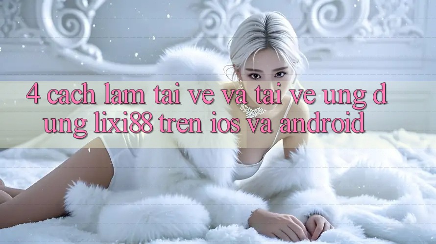 4. Cách làm Tải về Và Tải về Ứng Dụng Lixi88 Trên iOS và Android