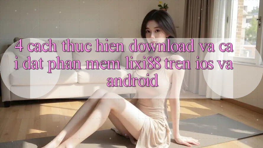 4. Cách thực hiện Download Và Cài Đặt Phần mềm Lixi88 Trên iOS và Android