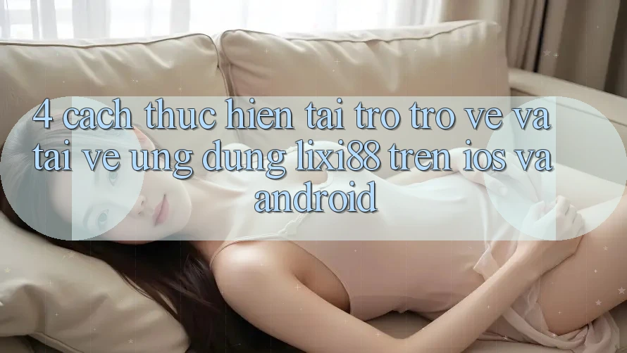 4. Cách thực hiện Tải trở trở về Và Tải về Ứng Dụng Lixi88 Trên iOS và Android