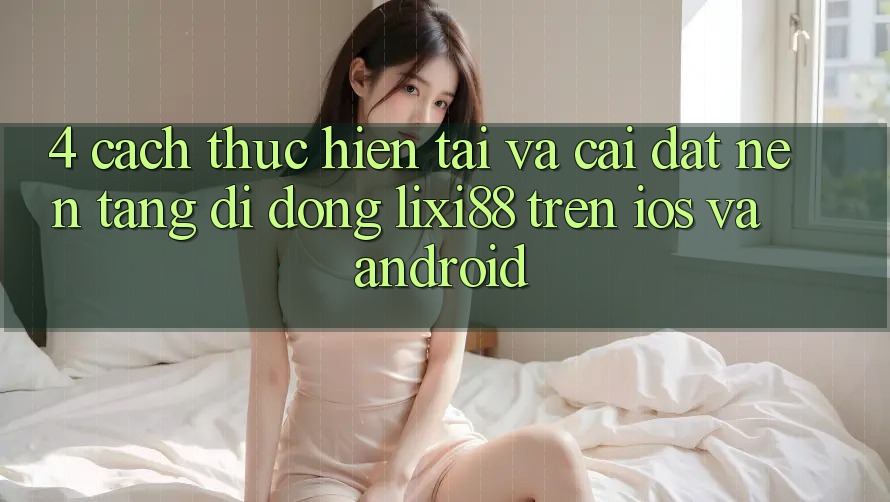 4. Cách thực hiện Tải Và Cài Đặt Nền tảng di động Lixi88 Trên iOS và Android