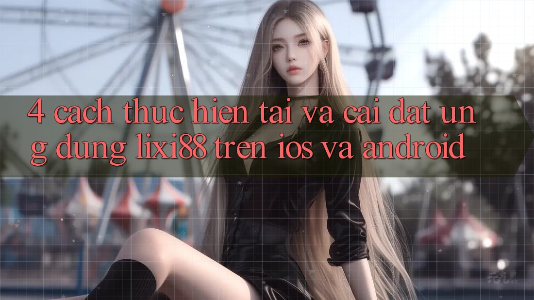 4. Cách thực hiện Tải Và Cài Đặt Ứng Dụng Lixi88 Trên iOS và Android