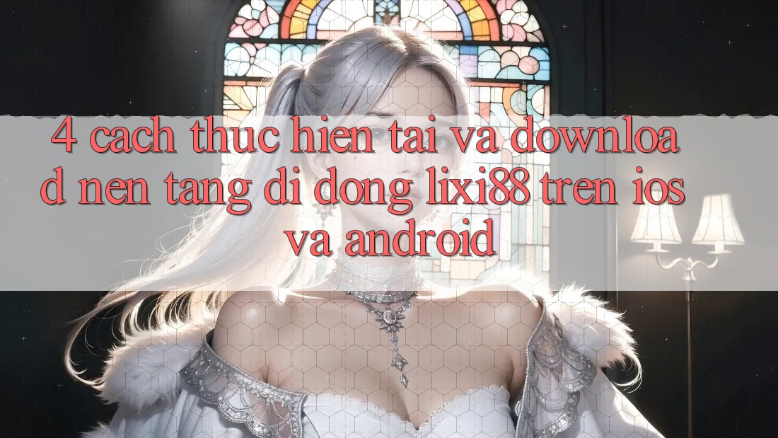 4. Cách thực hiện Tải Và Download Nền tảng di động Lixi88 Trên iOS và Android