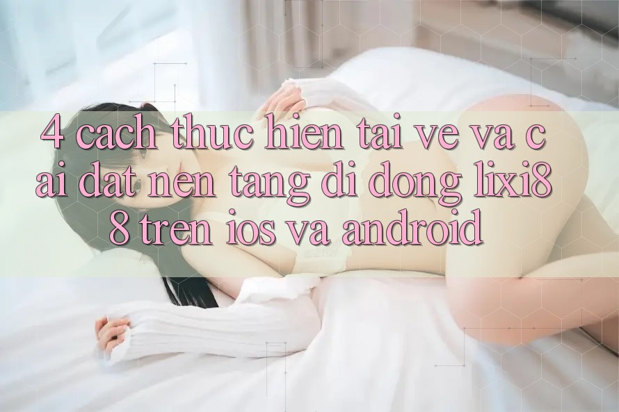 4. Cách thực hiện Tải về Và Cài Đặt Nền tảng di động Lixi88 Trên iOS và Android