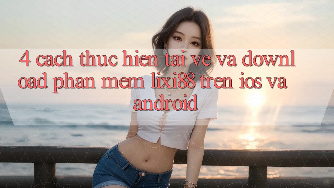 4. Cách thực hiện Tải về Và Download Phần mềm Lixi88 Trên iOS và Android