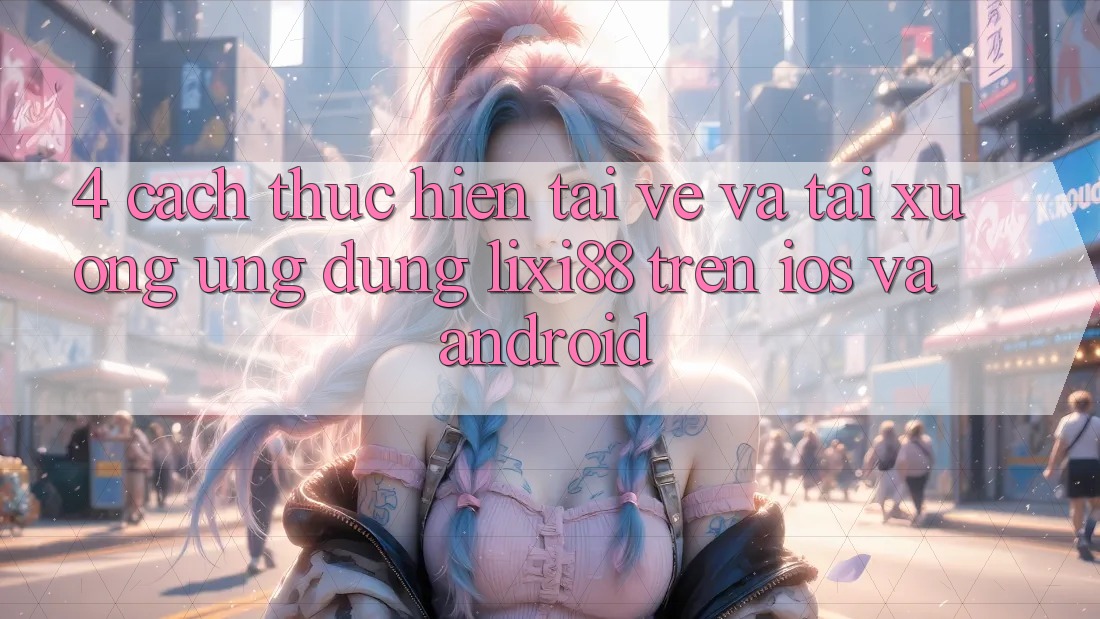 4. Cách thực hiện Tải về Và Tải xuống Ứng Dụng Lixi88 Trên iOS và Android