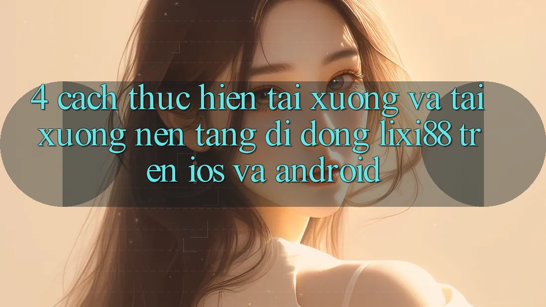 4. Cách thực hiện Tải xuống Và Tải xuống Nền tảng di động Lixi88 Trên iOS và Android