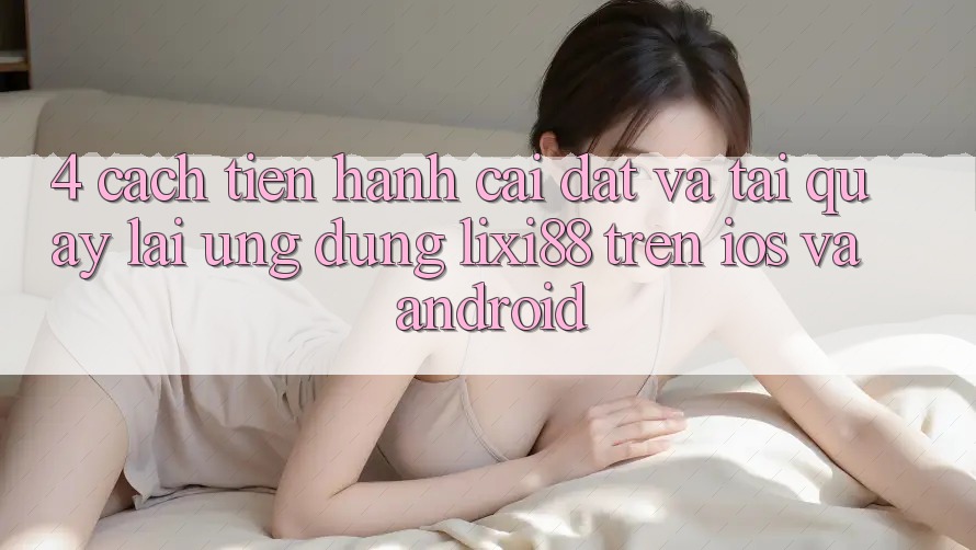 4. Cách tiến hành Cài đặt Và Tải quay lại Ứng Dụng Lixi88 Trên iOS và Android