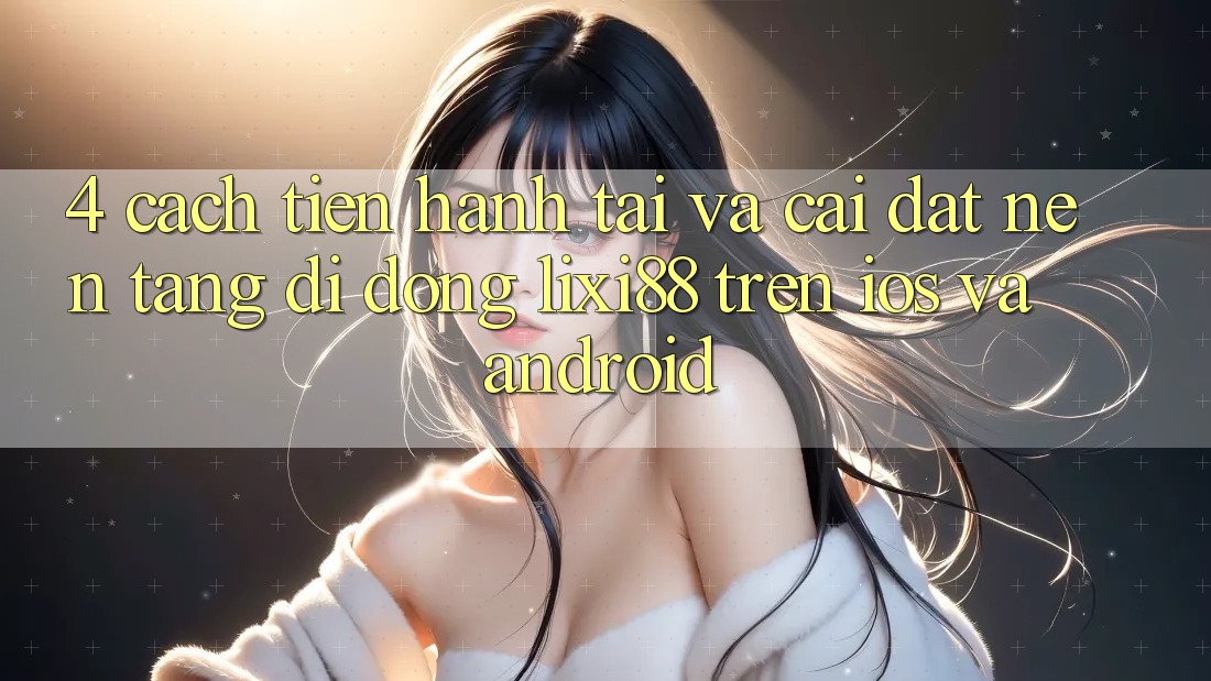4. Cách tiến hành Tải Và Cài Đặt Nền tảng di động Lixi88 Trên iOS và Android
