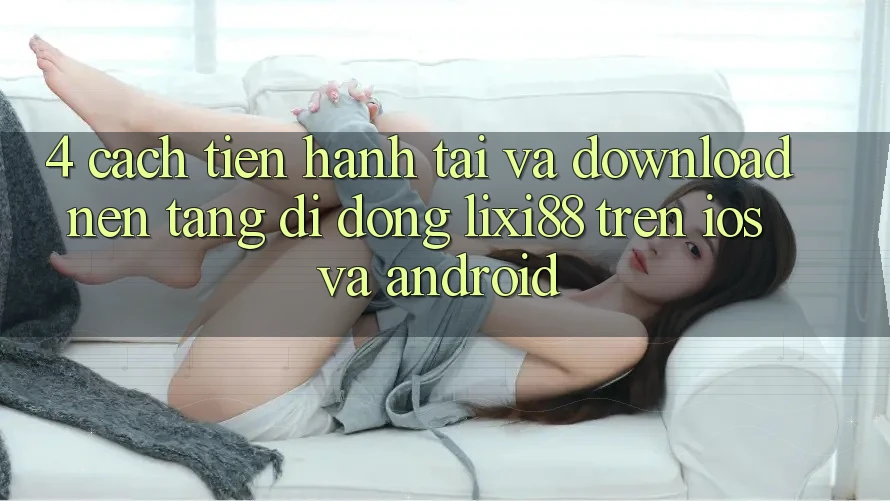 4. Cách tiến hành Tải Và Download Nền tảng di động Lixi88 Trên iOS và Android