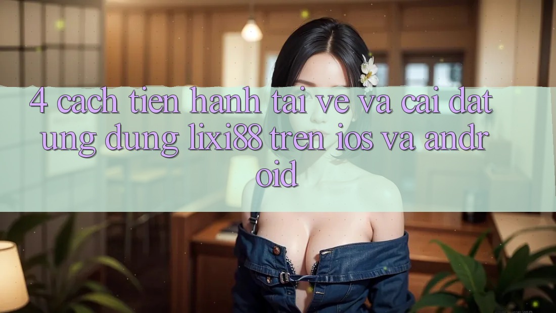 4. Cách tiến hành Tải về Và Cài Đặt Ứng Dụng Lixi88 Trên iOS và Android