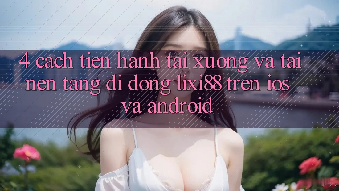 4. Cách tiến hành Tải xuống Và Tải Nền tảng di động Lixi88 Trên iOS và Android