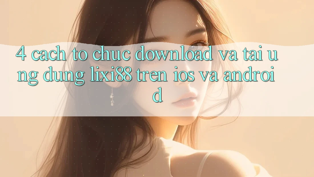 4. Cách tổ chức Download Và Tải Ứng Dụng Lixi88 Trên iOS và Android