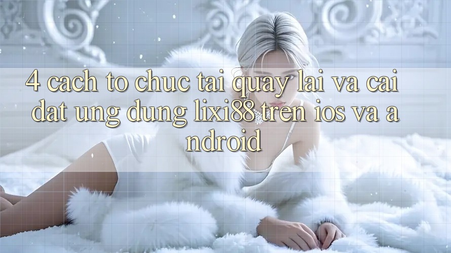 4. Cách tổ chức Tải quay lại Và Cài Đặt Ứng Dụng Lixi88 Trên iOS và Android