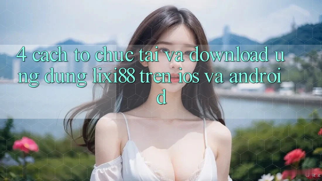 4. Cách tổ chức Tải Và Download Ứng Dụng Lixi88 Trên iOS và Android
