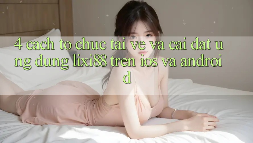 4. Cách tổ chức Tải về Và Cài Đặt Ứng Dụng Lixi88 Trên iOS và Android